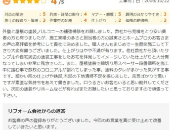 外壁と屋根の塗装、バルコニーの補強補修をお願いしました。数社から見積もりをとり安い業者の方も有りましたが、施工実績の多さと担当者の方の誠実さとお客さまの声の高評価を参考にして貴社に決めました。